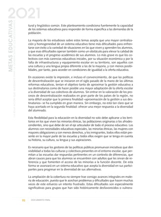 tural y lingüístico común. Este planteamiento condiciona fuertemente la capacidad
de los sistemas educativos para responder de forma específica a las demandas de la
población.
La mayoría de los estudiosos sobre estos temas acepta que una mayor centraliza-
ción y homogeneidad de un sistema educativo tiene más dificultades para enfren-
tarse con éxito a la variedad de situaciones en las que viven y aprenden los alumnos,
y que esas dificultades operan también como un obstáculo para elevar la calidad de
las escuelas y el progreso académico de sus alumnos. Lo más grave es que los co-
lectivos con más carencias educativas iniciales, por su situación económica y por la
falta de infraestructuras y equipamiento escolar en su territorio, son aquellos con
una cultura y una lengua propia diferente a las de la mayoría, y con menos posibi-
lidades, por tanto, para acceder en condiciones de igualdad a la oferta educativa.
En ocasiones existe la impresión, e incluso el convencimiento, de que las políticas
de descentralización que se iniciaron en el siglo pasado de la mano de las últimas
reformas educativas, tenían el objetivo tanto de aproximar la gestión educativa a
sus destinatarios como de hacer posible una mayor adaptación de la oferta escolar
a la diversidad de sus colectivos de alumnos. Sin entrar en la valoración de los pro-
cesos de descentralización realizados en gran parte de los países de la región, no
sería difícil aceptar que la primera finalidad –aproximación de la gestión a sus des-
tinatarios– se ha cumplido en gran manera. Sin embargo, no está tan claro que se
haya acertado en la segunda finalidad: ofrecer una mejor respuesta a la diversidad
del alumnado.
Esta flexibilidad para la educación en la diversidad no solo debe aplicarse a los terri-
torios en los que viven las minorías étnicas, las poblaciones originarias o los afrodes-
cendientes, sino que debe de ser el eje articulador de todo el proceso educativo. Los
alumnos con necesidades educativas especiales, las minorías étnicas, las mujeres con
mayores obligaciones y con menos derechos, y los inmigrantes, todos ellos están pre-
sente en la mayor parte de las escuelas y todos ellos exigen que se tenga en cuenta
su historia, su cultura, su lengua y sus aspiraciones.
Es necesario que los gestores de las políticas públicas promuevan iniciativas que den
visibilidad a todas las culturas y colectivos presentes en el entorno escolar, que per-
mitan a las escuelas dar respuestas pertinentes en un contexto de diferencias, que
abran cauces para que los alumnos se encuentren con adultos que les sirvan de re-
ferencia y que fomenten el acceso de las minorías a la función docente. De esta
forma se avanzará en un sistema educativo que acepta la diversidad en sus partici-
pantes para progresar en la diversidad de sus alternativas.
La ampliación de la cobertura no siempre trae consigo avances integrales en mate-
ria de educación, puesto que le acechan problemas y dificultades que hacen muchas
veces de este esfuerzo un intento frustrado. Estas dificultades son especialmente
significativas para grupos que han sido históricamente desfavorecidos o vulnera-
92 DOCUMENTO FINAL
METASEDUCATIVAS
LAEDUCACIÓNQUEQUEREMOSPARALAGENERACIÓNDELOSBICENTENARIOS
2O21
0 DOCUMENTO FINAL 17.8:METAS 2021 17/8/10 13:15 Página 92
 