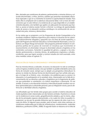3
bles: afectados por condiciones de pobreza; pertenecientes a minorías étnicas y cul-
turales discriminadas, o niños, jóvenes y adultos que presentan necesidades educa-
tivas especiales o que en su momento no tuvieron la oportunidad de estudiar. Para
todos ellos la ampliación de la cobertura educacional debe ir de la mano de inter-
venciones que no solo refieran a la existencia de un cupo disponible en un estable-
cimiento educativo, sino también que apelen a la adecuación de escenarios que faci-
liten su acceso al sistema escolar formal o informal. La entrega de oportunidades
reales de acceso a la educación continua contribuye a la construcción de una so-
ciedad más justa, inclusiva y democrática.
En las metas que se proponen y en los Programas de Acción Compartidos se ha
acordado establecer objetivos específicos para mejorar la situación de los colecti-
vos tradicionalmente relegados y apoyarles con una línea de acción específica, a
partir del Programa de Atención Educativa a la Diversidad del Alumnado y a los Co-
lectivos con Mayor Riesgo de Exclusión. Este programa pretende fortalecer el com-
promiso político de los países de inversión en iniciativas que incrementen el
reconocimiento a la diversidad, incluyan la diversidad cultural y lingüística en los
contenidos curriculares, fomenten la igualdad de género, y apoyen a los estu-
diantes pertenecientes a minorías étnicas, de poblaciones originarias o afrodes-
cendientes, para que logren acceder y concluir estudios de nivel avanzado, entre
otras medidas (véase el capítulo 7).
EDUCACIÓN DE PUEBLOS ORIGINARIOS Y AFRODESCENDIENTES
Para las minorías étnicas y culturales, el acceso a la educación no solo se constituye
como el ingreso al sistema escolar, sino que también es posible entenderlo como una
forma de inclusión social, siempre que se adopte una perspectiva intercultural. Es
preciso no olvidar las diversas formas de discriminación que han sufrido estos gru-
pos a lo largo de su historia: unas, vinculadas a los problemas para su acceso a la
educación y a la participación en la sociedad; otras, relacionadas con la falta de re-
conocimiento de sus derechos culturales y lingüísticos por la hegemonía de políti-
cas que pretendían su asimilación a la cultura mayoritaria o dominante. En ese
sentido, el acceso a una educación inclusiva e intercultural puede constituir una va-
liosa oportunidad para su desarrollo personal, para su integración social y para la de-
fensa de su identidad cultural y lingüística.
Las dificultades que han tenido estos grupos para acceder al sistema educativo de
modo equitativo están relacionadas con dos factores centrales. El primero se vincula
con la residencia en zonas rurales, geográficamente aisladas y, por lo mismo, aleja-
das de los principales espacios educacionales, a los cuales los niños no pueden in-
corporarse, ya sea por las grandes distancias que los separan de estos o por la es-
casez de oferta. En algunos casos acceden, pero lo hacen, entre otras carencias, en
condiciones inadecuadas por la falta de infraestructura, mantenimiento, materiales
didácticos y profesores (CEPAL, 2008). El segundo factor se relaciona con la falta de
93SIGNIFICADO Y ALCANCE DE LAS METAS EDUCATIVAS: ¿HACIA DÓNDE QUEREMOS IR JUNTOS?
0 DOCUMENTO FINAL 17.8:METAS 2021 17/8/10 13:15 Página 93
 