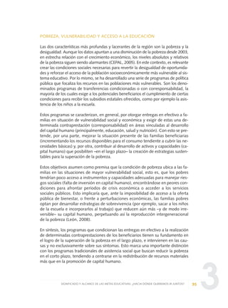 3
POBREZA, VULNERABILIDAD Y ACCESO A LA EDUCACIÓN
Las dos características más profundas y lacerantes de la región son la pobreza y la
desigualdad. Aunque los datos apuntan a una disminución de la pobreza desde 2003,
en estrecha relación con el crecimiento económico, los niveles absolutos y relativos
de la pobreza siguen siendo alarmantes (CEPAL, 2005). En este contexto, es relevante
crear las condiciones sociales necesarias para revertir la desigualdad de oportunida-
des y reforzar el acceso de la población socioeconómicamente más vulnerable al sis-
tema educativo. Por lo mismo, se ha desarrollado una serie de programas de política
pública que focaliza los recursos en las poblaciones más vulnerables. Son los deno-
minados programas de transferencias condicionadas o con corresponsabilidad, la
mayoría de los cuales exige a los potenciales beneficiarios el cumplimiento de ciertas
condiciones para recibir los subsidios estatales ofrecidos, como por ejemplo la asis-
tencia de los niños a la escuela.
Estos programas se caracterizan, en general, por otorgar entregas en efectivo a fa-
milias en situación de vulnerabilidad social y económica y exigir de estas una de-
terminada contraprestación (corresponsabilidad) en áreas vinculadas al desarrollo
del capital humano (principalmente, educación, salud y nutrición). Con esto se pre-
tende, por una parte, mejorar la situación presente de las familias beneficiarias
(incrementando los recursos disponibles para el consumo tendiente a cubrir las ne-
cesidades básicas) y, por otra, contribuir al desarrollo de activos y capacidades (ca-
pital humano) que posibiliten –en el largo plazo– la creación de estrategias susten-
tables para la superación de la pobreza.
Estos objetivos asumen como premisa que la condición de pobreza ubica a las fa-
milias en las situaciones de mayor vulnerabilidad social, esto es, que los pobres
tendrían poco acceso a instrumentos y capacidades adecuadas para manejar ries-
gos sociales (falta de inversión en capital humano), encontrándose en peores con-
diciones para afrontar períodos de crisis económica o acceder a los servicios
sociales públicos. Esto implicaría que, ante la imposibilidad de acceso a la oferta
pública de bienestar, o frente a perturbaciones económicas, las familias pobres
optan por desarrollar estrategias de sobrevivencia (por ejemplo, sacar a los niños
de la escuela e incorporarlos al trabajo) que reducen aún más –y de modo irre-
versible– su capital humano, perpetuando así la reproducción intergeneracional
de la pobreza (León, 2008).
En síntesis, los programas que condicionan las entregas en efectivo a la realización
de determinadas contraprestaciones de los beneficiarios tienen su fundamento en
el logro de la superación de la pobreza en el largo plazo, e intervienen en las cau-
sas y no exclusivamente sobre sus síntomas. Esto marca una importante distinción
con los programas tradicionales de asistencia social que buscan reducir la pobreza
en el corto plazo, tendiendo a centrarse en la redistribución de recursos materiales
más que en la promoción de capital humano.
95SIGNIFICADO Y ALCANCE DE LAS METAS EDUCATIVAS: ¿HACIA DÓNDE QUEREMOS IR JUNTOS?
0 DOCUMENTO FINAL 17.8:METAS 2021 17/8/10 13:15 Página 95
 