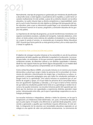 Normalmente, este tipo de programas es gestionado por ministerios de planificación
o desarrollo social, o están ligados a la presidencia de la república, y suelen tener un
carácter multisectorial. En este sentido, a pesar de su estrecha relación con la esfera
educativa, no suelen situarse bajo su directa competencia y responsabilidad, razón
por la cual el costo financiero de este objetivo se distingue del presupuesto del sec-
tor educativo, pese a que su intervención puede llegar a ser sumamente relevante
para favorecer avances en el acceso, progresión y conclusión educativa de los gru-
pos más pobres.
La importancia de este tipo de programas, ya sea de transferencias monetarias o en
especies (comedores escolares, subsidios de transporte, materiales didácticos, entre
otros), en tanto actúen como sistemas de subsidios al estudiante o a sus familias y
no a quien le presta el servicio, es reconocida por el proyecto Metas Educativas
2021 al punto que forma parte de su meta general primera y de su meta específica
2 (véase el capítulo 4).
LA APUESTA POR LA EDUCACIÓN INCLUSIVA
El objetivo de conseguir escuelas inclusivas se ha convertido en una de las primeras
aspiraciones de todos aquellos que defienden la equidad en la educación. Las escue-
las para todos, sin exclusiones, en las que convivan y aprendan alumnos de distintas
condiciones sociales, de diferentes culturas y con distintas capacidades e intereses,
desde los más capaces hasta los que tienen alguna discapacidad, es un modelo ideal
que motiva a muchas personas comprometidas con el cambio educativo.
Como señala Rosa Blanco (2009), una escuela inclusiva es en esencia una escuela
democrática y plural que acoge a todas las personas de la comunidad, sin meca-
nismos de selección o discriminación de ningún tipo, y transforma su cultura, or-
ganización y propuesta pedagógica para que todos los estudiantes participen y
tengan éxito en su aprendizaje. Una cultura inclusiva se caracteriza por un am-
biente de acogida y apoyo, en el que todas las personas de la comunidad educa-
tiva son igualmente respetadas y valoradas, y en el que se tiene la firme creencia
de que todos los estudiantes pueden tener éxito en su aprendizaje si reciben los re-
cursos y las ayudas necesarias. Las escuelas inclusivas parten del supuesto que sos-
tiene que los alumnos con capacidades y experiencias distintas aprenden mejor
juntos, interactuando entre ellos, por lo que el aprendizaje cooperativo es una es-
trategia privilegiada.
Las escuelas inclusivas e integradoras, abiertas a todos los alumnos, en las que la
marginación y la intolerancia están desterradas, son, pues, el horizonte deseable al
que es justo aspirar. El respeto a las diferencias se aprende desde pequeños, convi-
viendo y apreciando a aquellos que manifiestan mayores diferencias. En este sen-
tido, la integración de los alumnos con necesidades educativas especiales en un
colegio es una opción de valor con profundas consecuencias. La convivencia de
96 DOCUMENTO FINAL
METASEDUCATIVAS
LAEDUCACIÓNQUEQUEREMOSPARALAGENERACIÓNDELOSBICENTENARIOS
2O21
0 DOCUMENTO FINAL 17.8:METAS 2021 17/8/10 13:15 Página 96
 