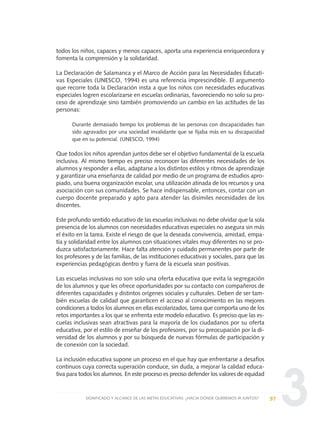 3
todos los niños, capaces y menos capaces, aporta una experiencia enriquecedora y
fomenta la comprensión y la solidaridad.
La Declaración de Salamanca y el Marco de Acción para las Necesidades Educati-
vas Especiales (UNESCO, 1994) es una referencia imprescindible. El argumento
que recorre toda la Declaración insta a que los niños con necesidades educativas
especiales logren escolarizarse en escuelas ordinarias, favoreciendo no solo su pro-
ceso de aprendizaje sino también promoviendo un cambio en las actitudes de las
personas:
Durante demasiado tiempo los problemas de las personas con discapacidades han
sido agravados por una sociedad invalidante que se fijaba más en su discapacidad
que en su potencial. (UNESCO, 1994)
Que todos los niños aprendan juntos debe ser el objetivo fundamental de la escuela
inclusiva. Al mismo tiempo es preciso reconocer las diferentes necesidades de los
alumnos y responder a ellas, adaptarse a los distintos estilos y ritmos de aprendizaje
y garantizar una enseñanza de calidad por medio de un programa de estudios apro-
piado, una buena organización escolar, una utilización atinada de los recursos y una
asociación con sus comunidades. Se hace indispensable, entonces, contar con un
cuerpo docente preparado y apto para atender las disímiles necesidades de los
discentes.
Este profundo sentido educativo de las escuelas inclusivas no debe olvidar que la sola
presencia de los alumnos con necesidades educativas especiales no asegura sin más
el éxito en la tarea. Existe el riesgo de que la deseada convivencia, amistad, empa-
tía y solidaridad entre los alumnos con situaciones vitales muy diferentes no se pro-
duzca satisfactoriamente. Hace falta atención y cuidado permanentes por parte de
los profesores y de las familias, de las instituciones educativas y sociales, para que las
experiencias pedagógicas dentro y fuera de la escuela sean positivas.
Las escuelas inclusivas no son solo una oferta educativa que evita la segregación
de los alumnos y que les ofrece oportunidades por su contacto con compañeros de
diferentes capacidades y distintos orígenes sociales y culturales. Deben de ser tam-
bién escuelas de calidad que garanticen el acceso al conocimiento en las mejores
condiciones a todos los alumnos en ellas escolarizados, tarea que comporta uno de los
retos importantes a los que se enfrenta este modelo educativo. Es preciso que las es-
cuelas inclusivas sean atractivas para la mayoría de los ciudadanos por su oferta
educativa, por el estilo de enseñar de los profesores, por su preocupación por la di-
versidad de los alumnos y por su búsqueda de nuevas fórmulas de participación y
de conexión con la sociedad.
La inclusión educativa supone un proceso en el que hay que enfrentarse a desafíos
continuos cuya correcta superación conduce, sin duda, a mejorar la calidad educa-
tiva para todos los alumnos. En este proceso es preciso defender los valores de equidad
97SIGNIFICADO Y ALCANCE DE LAS METAS EDUCATIVAS: ¿HACIA DÓNDE QUEREMOS IR JUNTOS?
0 DOCUMENTO FINAL 17.8:METAS 2021 17/8/10 13:15 Página 97
 