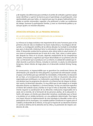 y de respeto a las diferencias para contribuir al cambio de actitudes y generar apoyo
social; identificar y suprimir las barreras para el aprendizaje y la participación; crear
oportunidades para que todos, en especial para que los grupos habitualmente ex-
cluidos se sientan reconocidos; capacitar a los profesores y cuidar sus condiciones
de trabajo; favorecer la participación familiar, y crear un movimiento político y so-
cial que ayude a la inclusión educativa.
ATENCIÓN INTEGRAL DE LA PRIMERA INFANCIA
DE LA DECLARACIÓN DE LOS DERECHOS DE LA INFANCIA
A SU APLICACIÓN PARA TODOS
La infancia es la etapa evolutiva más importante de los seres humanos pues en los
primeros años de vida se establecen las bases madurativas y neurológicas del de-
sarrollo. La investigación científica de las últimas décadas ha revelado la centralidad
que para el desarrollo intelectual tiene la estimulación cognitiva temprana de los
niños. El desarrollo cerebral de los primeros años afecta tanto la salud mental y fí-
sica como el comportamiento por el resto de la vida. Qué, cómo y cuánto apren-
den después los niños en la escuela, depende ampliamente de las competencias
sociales, emocionales y cognitivas que hayan desarrollado en sus primeros años de
vida. La interacción que se produzca con su entorno, la calidad del cuidado que re-
ciben durante su primera infancia, incluidas la nutrición, la salud y la estimulación
temprana, tienen efectos de largo plazo en el desarrollo cerebral (Eming Young,
2002).
En consecuencia, es imprescindible que se garanticen las condiciones básicas de
alimentación y de salud de los niños pequeños, la provisión de estimulación variada,
el apoyo a las familias para que atiendan las necesidades, el desarrollo y la educación
de sus hijos, y la incorporación progresiva de los niños en situaciones educativas
organizadas que contribuyan a su maduración y aprendizaje. En este sentido, es pre-
ciso destacar que los programas de atención a la infancia han de integrar la dimen-
sión social y la dimensión educativa. Es muy difícil que el solo trabajo en el ámbito
educativo alcance sus objetivos si, al mismo tiempo, no hay una atención específica
al interior del contexto social y familiar en el que el niño se desarrolla. Este plantea-
miento requiere la coordinación de las diferentes instituciones responsables de la
salud, de la vivienda, de la formación de las personas adultas, de la educación in-
fantil y del apoyo a la familia para desarrollar iniciativas coordinadas que se lleven
a la práctica en un ámbito territorial y en una población determinada. Para lograr
con mayor eficacia la implementación de esta estrategia es deseable contar con la
participación de los municipios. Las ciudades podrían constituirse en lugares para el
cuidado y el desarrollo de la infancia, en las que la mayoría de sus decisiones tuvieran
en cuenta la defensa de los derechos de los niños y la promoción de mejores con-
diciones de vida.
98 DOCUMENTO FINAL
METASEDUCATIVAS
LAEDUCACIÓNQUEQUEREMOSPARALAGENERACIÓNDELOSBICENTENARIOS
2O21
0 DOCUMENTO FINAL 17.8:METAS 2021 17/8/10 13:15 Página 98
 
