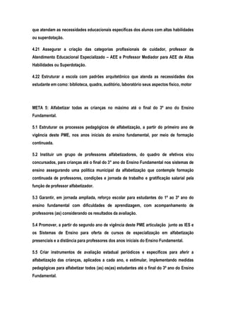 que atendam as necessidades educacionais específicas dos alunos com altas habilidades
ou superdotação.
4.21 Assegurar a criação das categorias profissionais de cuidador, professor de
Atendimento Educacional Especializado – AEE e Professor Mediador para AEE de Altas
Habilidades ou Superdotação.
4.22 Estruturar a escola com padrões arquitetônico que atenda as necessidades dos
estudante em como: biblioteca, quadra, auditório, laboratório seus aspectos físico, motor
META 5: Alfabetizar todas as crianças no máximo até o final do 3º ano do Ensino
Fundamental.
5.1 Estruturar os processos pedagógicos de alfabetização, a partir do primeiro ano de
vigência deste PME, nos anos iniciais do ensino fundamental, por meio de formação
continuada.
5.2 Instituir um grupo de professores alfabetizadores, do quadro de efetivos e/ou
concursados, para crianças até o final do 3° ano do Ensino Fundamental nos sistemas de
ensino assegurando uma política municipal da alfabetização que contemple formação
continuada de professores, condições e jornada de trabalho e gratificação salarial pela
função de professor alfabetizador.
5.3 Garantir, em jornada ampliada, reforço escolar para estudantes do 1º ao 3º ano do
ensino fundamental com dificuldades de aprendizagem, com acompanhamento de
professores (as) considerando os resultados da avaliação.
5.4 Promover, a partir do segundo ano de vigência deste PME articulação junto as IES e
os Sistemas de Ensino para oferta de cursos de especialização em alfabetização
presenciais e a distância para professores dos anos iniciais do Ensino Fundamental.
5.5 Criar instrumentos de avaliação estadual periódicos e específicos para aferir a
alfabetização das crianças, aplicados a cada ano, e estimular, implementando medidas
pedagógicas para alfabetizar todos (as) os(as) estudantes até o final do 3º ano do Ensino
Fundamental.
 