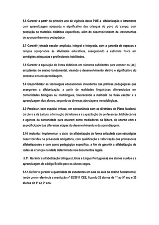 5.6 Garantir a partir do primeiro ano de vigência deste PME a alfabetização e letramento
com aprendizagem adequada e significativa das crianças do povo do campo, com
produção de materiais didáticos específicos, além do desenvolvimento de instrumentos
de acompanhamento pedagógico.
5.7 Garantir jornada escolar ampliada, integral e integrada, com a garantia de espaços e
tempos apropriados às atividades educativas, assegurando a estrutura física em
condições adequadas e profissionais habilitados.
5.8 Garantir a aquisição de livros didáticos em números suficientes para atender os (as))
estudantes do ensino fundamental, visando o desenvolvimento efetivo e significativo do
processo ensino aprendizagem.
5.8 Disponibilizar as tecnologias educacionais inovadoras das práticas pedagógicas que
assegurem a alfabetização, a partir de realidades linguísticas diferenciadas em
comunidades bilíngues ou multilíngues, favorecendo a melhoria do fluxo escolar e a
aprendizagem dos alunos, segundo as diversas abordagens metodológicas.
5.9 Propiciar, com especial ênfase, em consonância com as diretrizes do Plano Nacional
do Livro e da Leitura, a formação de leitores e a capacitação de professores, bibliotecários
e agentes da comunidade para atuarem como mediadores da leitura, de acordo com a
especificidade das diferentes etapas do desenvolvimento e da aprendizagem.
5.10 Implantar, implementar o ciclo de alfabetização de forma articulada com estratégias
desenvolvidas na pré-escola obrigatória, com qualificação e valorização dos professores
alfabetizadores e com apoio pedagógico específico, a fim de garantir a alfabetização de
todas as crianças na idade determinada nos documentos legais.
.5.11. Garantir a alfabetização bilíngue (Libras e Língua Portuguesa) aos alunos surdos e a
aprendizagem do código Braille para os alunos cegos.
5.12. Definir e garantir a quantidade de estudantes em sala de aula do ensino fundamental,
tendo como referência a resolução nº 02/2011 CEE, ficando 25 alunos de 1º ao 5º ano e 35
alunos do 6º ao 9º ano.
 