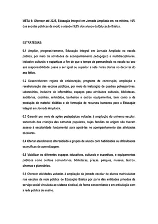 META 6: Oferecer até 2025, Educação Integral em Jornada Ampliada em, no mínimo, 10%
das escolas públicas de modo a atender 9,8% dos alunos da Educação Básica.
ESTRATÉGIAS:
6.1 Ampliar, progressivamente, Educação Integral em Jornada Ampliada na escola
pública, por meio de atividades de acompanhamento pedagógico e multidisciplinares,
inclusive culturais e esportivas a fim de que o tempo de permanência na escola ou sob
sua responsabilidade passe a ser igual ou superior a sete horas diárias no decorrer do
ano letivo.
6.2 Desenvolverem regime de colaboração, programa de construção, ampliação e
reestruturação das escolas públicas, por meio da instalação de quadras poliesportivas,
laboratórios, inclusive de informática, espaços para atividades culturais, bibliotecas,
auditórios, cozinhas, refeitórios, banheiros e outros equipamentos, bem como a de
produção de material didático e de formação de recursos humanos para a Educação
Integral em Jornada Ampliada.
6.3 Garantir por meio de ações pedagógicas voltadas á ampliação do universo escolar,
sobretudo das crianças das camadas populares, cujas famílias de origem não tiveram
acesso à escolaridade fundamental para apoiá-las no acompanhamento das atividades
escolares.
6.4 Ofertar atendimento diferenciado a grupos de alunos com habilidades ou dificuldades
específicas de aprendizagem.
6.5 Viabilizar os diferentes espaços educativos, culturais e esportivos, e equipamentos
públicos como centros comunitários, bibliotecas, praças, parques, museus, teatros,
cinemas e planetários.
6.6 Oferecer atividades voltadas à ampliação da jornada escolar de alunos matriculados
nas escolas da rede pública de Educação Básica por parte das entidades privadas de
serviço social vinculada ao sistema sindical, de forma concomitante e em articulação com
a rede pública de ensino.
 