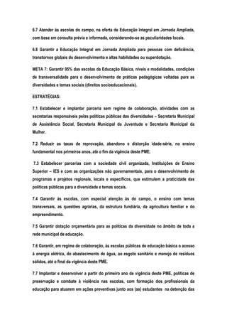 6.7 Atender às escolas do campo, na oferta de Educação Integral em Jornada Ampliada,
com base em consulta prévia e informada, considerando-se as peculiaridades locais.
6.8 Garantir a Educação Integral em Jornada Ampliada para pessoas com deficiência,
transtornos globais do desenvolvimento e altas habilidades ou superdotação.
META 7: Garantir 95% das escolas da Educação Básica, níveis e modalidades, condições
de transversalidade para o desenvolvimento de práticas pedagógicas voltadas para as
diversidades e temas sociais (direitos socioeducacionais).
ESTRATÉGIAS:
7.1 Estabelecer e implantar parceria sem regime de colaboração, atividades com as
secretarias responsáveis pelas políticas públicas das diversidades – Secretaria Municipal
de Assistência Social, Secretaria Municipal da Juventude e Secretaria Municipal da
Mulher.
7.2 Reduzir as taxas de reprovação, abandono e distorção idade-série, no ensino
fundamental nos primeiros anos, até o fim da vigência deste PME.
7.3 Estabelecer parcerias com a sociedade civil organizada, Instituições de Ensino
Superior – IES e com as organizações não governamentais, para o desenvolvimento de
programas e projetos regionais, locais e específicos, que estimulem a praticidade das
políticas públicas para a diversidade e temas socais.
7.4 Garantir às escolas, com especial atenção às do campo, o ensino com temas
transversais, as questões agrárias, da estrutura fundiária, da agricultura familiar e do
empreendimento.
7.5 Garantir dotação orçamentária para as políticas da diversidade no âmbito de toda a
rede municipal de educação.
7.6 Garantir, em regime de colaboração, ás escolas públicas de educação básica o acesso
à energia elétrica, do abastecimento de água, ao esgoto sanitário e manejo de resíduos
sólidos, até o final da vigência deste PME.
7.7 Implantar e desenvolver a partir do primeiro ano de vigência deste PME, políticas de
preservação e combate à violência nas escolas, com formação dos profissionais da
educação para atuarem em ações preventivas junto aos (as) estudantes na detenção das
 