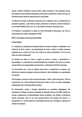 causas: violência doméstica e sexual, étnica- raciais, de gênero e de orientações sexual,
para adoção das providências adequadas, promovendo e garantindo a cultura da paz e um
ambiente escolar dotado de segurança para comunidade.
7.8 Oferecer formação continuada, presencial e/ou à distância, para os profissionais de
educação ( gestores, supervisores escolar, professores e técnicos), da rede municipal, à
luz da LDB (9.394/96), ECA ( Lei nº 8. ) e dos Direitos Humanos, Educação Fiscal
7.9 Fortalecer e acompanhar as ações do Fórum Municipal de Educação, com vista ao
cumprimento das metas e estratégias do PME.
META 8: Qualidade da Educação Básica/IDEB.
ESTRATÉGIAS:
8.1. Impulsionar a qualidade da educação básicas em todas as etapas e modalidades, com
melhorias do fluxo escolar e da aprendizagem de modo a atingir as médias nacionais
projetadas para o índice de 4,7nos anos iniciais do ensino fundamental e 5.0 nos anos
finais do ensino fundamental.
8.2 Garantir em todos os níveis e etapas de ensino o acesso, a permanência, a
aprendizagem e o atendimento às especificidades dos estudantes dos povos do campo,
visando diminuir as desigualdades educacionais e a efetivação do direito à educação.
8.3 Universalizar até o final da vigência deste plano o atendimento às pessoas com
deficiência, transtornos globais do desenvolvimento e altas habilidades ou superdotação
nas escolas
8.4 Formalizar e executar o Plano de Ação Articulada – PAR e o Plano Plurianual – PPA em
consonância com o Plano Estadual de Educação, tendo em vista, as metas e estratégias
estabelecidas para a Educação Básica pública.
8.5 Acompanhar, avaliar e divulgar bienalmente os resultados pedagógicos dos
indicadores do sistema nacional de avaliação da educação básica e do IDEB, relativos às
escolas, assegurando a contextualização desses resultados, com relação a indicadores
sociais relevantes, como os de nível socioeconômico das famílias dos alunos e a
transparência e o acesso público às informações técnicas de concepção e operação do
sistema de avaliação.
 