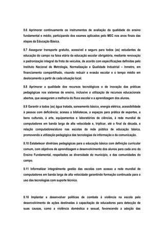 8.6 Aprimorar continuamente os instrumentos de avaliação da qualidade do ensino
fundamental e médio, participando dos exames aplicados pelo MEC nos anos finais das
etapas da Educação Básica.
8.7 Assegurar transporte gratuito, acessível e seguro para todos (as) estudantes da
educação do campo na faixa etária da educação escolar obrigatória, mediante renovação
e padronização integral da frota de veículos, de acordo com especificações definidas pelo
Instituto Nacional de Metrologia, Normalização e Qualidade Industrial – Inmetro, em
financiamento compartilhado, visando reduzir a evasão escolar e o tempo médio em
deslocamento a partir de cada situação local.
8.8 Aprimorar a qualidade dos recursos tecnológicos e de inovação das práticas
pedagógicas nos sistemas de ensino, inclusive a utilização de recursos educacionais
abertos, que assegurem a melhoria do fluxo escolar e a aprendizagem dos alunos.
8.9 Garantir a todos (as) água tratada, saneamento básico, energia elétrica, acessibilidade
à pessoa com deficiência; acesso a bibliotecas, a espaços para prática de esportes, a
bens culturais, à arte, equipamentos e laboratórios de ciências, à rede mundial de
computadores em banda larga de alta velocidade e, triplicar, até o final da década, a
relação computadores/aluno nas escolas da rede pública de educação básica,
promovendo a utilização pedagógica das tecnologias da informação e da comunicação.
8.10 Estabelecer diretrizes pedagógicas para a educação básica com definição curricular
comum, com objetivos de aprendizagem e desenvolvimento dos alunos para cada ano do
Ensino Fundamental, respeitados as diversidade do município, e das comunidades do
campo.
8.11 Informatizar integralmente gestão das escolas com acesso a rede mundial de
computadores em banda larga de alta velocidade garantindo formação continuada para o
uso das tecnologias com suporte técnico.
8.18 Implantar e desenvolver políticas de combate à violência na escola pelo
desenvolvimento de ações destinadas à capacitação de educadores para detecção de
suas causas, como a violência doméstica e sexual, favorecendo a adoção das
 