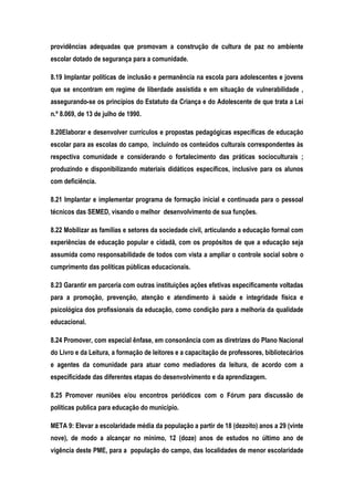 providências adequadas que promovam a construção de cultura de paz no ambiente
escolar dotado de segurança para a comunidade.
8.19 Implantar políticas de inclusão e permanência na escola para adolescentes e jovens
que se encontram em regime de liberdade assistida e em situação de vulnerabilidade ,
assegurando-se os princípios do Estatuto da Criança e do Adolescente de que trata a Lei
n.º 8.069, de 13 de julho de 1990.
8.20Elaborar e desenvolver currículos e propostas pedagógicas específicas de educação
escolar para as escolas do campo, incluindo os conteúdos culturais correspondentes às
respectiva comunidade e considerando o fortalecimento das práticas socioculturais ;
produzindo e disponibilizando materiais didáticos específicos, inclusive para os alunos
com deficiência.
8.21 Implantar e implementar programa de formação inicial e continuada para o pessoal
técnicos das SEMED, visando o melhor desenvolvimento de sua funções.
8.22 Mobilizar as famílias e setores da sociedade civil, articulando a educação formal com
experiências de educação popular e cidadã, com os propósitos de que a educação seja
assumida como responsabilidade de todos com vista a ampliar o controle social sobre o
cumprimento das políticas públicas educacionais.
8.23 Garantir em parceria com outras instituições ações efetivas especificamente voltadas
para a promoção, prevenção, atenção e atendimento à saúde e integridade física e
psicológica dos profissionais da educação, como condição para a melhoria da qualidade
educacional.
8.24 Promover, com especial ênfase, em consonância com as diretrizes do Plano Nacional
do Livro e da Leitura, a formação de leitores e a capacitação de professores, bibliotecários
e agentes da comunidade para atuar como mediadores da leitura, de acordo com a
especificidade das diferentes etapas do desenvolvimento e da aprendizagem.
8.25 Promover reuniões e/ou encontros periódicos com o Fórum para discussão de
políticas publica para educação do município.
META 9: Elevar a escolaridade média da população a partir de 18 (dezoito) anos a 29 (vinte
nove), de modo a alcançar no mínimo, 12 (doze) anos de estudos no último ano de
vigência deste PME, para a população do campo, das localidades de menor escolaridade
 