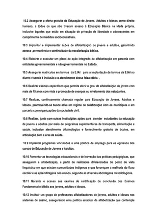 10.2 Assegurar a oferta gratuita da Educação de Jovens, Adultos e Idosos como direito
humano, a todos os que não tiveram acesso à Educação Básica na idade própria,
inclusive àqueles que estão em situação de privação de liberdade e adolescentes em
cumprimento de medidas socioeducativas.
10.3 Implantar e implementar ações de alfabetização de jovens e adultos, garantindo
acesso ,permanência e continuidade da escolarização básica.
10.4 Elaborar e executar um plano de ação integrado de alfabetização em parceria com
entidades governamentais e não governamentais no Estado.
10.5 Assegurar matriculas em turmas da EJAI para a implantação de turmas da EJAI no
diurno visando à inclusão e o atendimento dessa faixa etária. .
10.6 Realizar exames específicos que permita aferir o grau de alfabetização de jovem com
mais de 15 anos com vista a promoção de avanços ou nivelamento dos estudantes.
10.7 Realizar, continuamente chamada regular para Educação de Jovens, Adultos e
Idosos, promovendo-se busca ativa em regime de colaboração com os municípios e em
parceria com organizações da sociedade civil.
10.8 Realizar, junto com outras instituições ações para atender estudantes da educação
de jovens e adultos por meio de programas suplementares de transporte, alimentação e
saúde, inclusive atendimento oftalmológico e fornecimento gratuito de óculos, em
articulação com a área da saúde.
10.9 Implantar programas vinculados a uma política de emprego para os egressos dos
cursos de Educação de Jovens e Adultos.
10.10 Fomentar as tecnologias educacionais e de inovação das práticas pedagógicas, que
assegurem a alfabetização, a partir de realidades diferenciadas do ponto de vista
linguístico em que existam comunidades indígenas e que favoreçam a melhoria do fluxo
escolar e as aprendizagens dos alunos, segundo as diversas abordagens metodológicas.
10.11 Garantir o acesso aos exames de certificação de conclusão dos Ensinos
Fundamental e Médio aos jovens, adultos e idosos.
10.12 Instituir um grupo de professores alfabetizadores de jovens, adultos e idosos nos
sistemas de ensino, assegurando uma política estadual da alfabetização que contemple
 