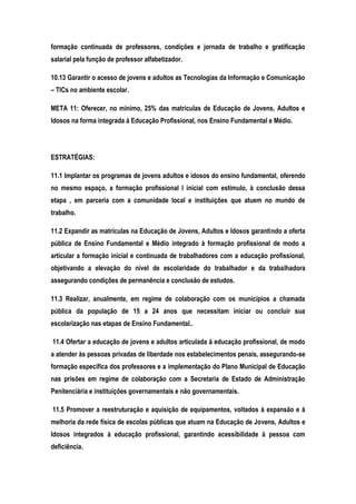 formação continuada de professores, condições e jornada de trabalho e gratificação
salarial pela função de professor alfabetizador.
10.13 Garantir o acesso de jovens e adultos as Tecnologias da Informação e Comunicação
– TICs no ambiente escolar.
META 11: Oferecer, no mínimo, 25% das matrículas de Educação de Jovens, Adultos e
Idosos na forma integrada à Educação Profissional, nos Ensino Fundamental e Médio.
ESTRATÉGIAS:
11.1 Implantar os programas de jovens adultos e idosos do ensino fundamental, oferendo
no mesmo espaço, a formação profissional l inicial com estimulo, à conclusão dessa
etapa , em parceria com a comunidade local e instituições que atuem no mundo de
trabalho.
11.2 Expandir as matrículas na Educação de Jovens, Adultos e Idosos garantindo a oferta
pública de Ensino Fundamental e Médio integrado à formação profissional de modo a
articular a formação inicial e continuada de trabalhadores com a educação profissional,
objetivando a elevação do nível de escolaridade do trabalhador e da trabalhadora
assegurando condições de permanência e conclusão de estudos.
11.3 Realizar, anualmente, em regime de colaboração com os municípios a chamada
pública da população de 15 a 24 anos que necessitam iniciar ou concluir sua
escolarização nas etapas de Ensino Fundamental..
11.4 Ofertar a educação de jovens e adultos articulada à educação profissional, de modo
a atender às pessoas privadas de liberdade nos estabelecimentos penais, assegurando-se
formação específica dos professores e a implementação do Plano Municipal de Educação
nas prisões em regime de colaboração com a Secretaria de Estado de Administração
Penitenciária e instituições governamentais e não governamentais.
11.5 Promover a reestruturação e aquisição de equipamentos, voltados à expansão e à
melhoria da rede física de escolas públicas que atuam na Educação de Jovens, Adultos e
Idosos integrados à educação profissional, garantindo acessibilidade à pessoa com
deficiência.
 