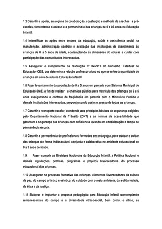 1.3 Garantir e apoiar, em regime de colaboração, construção e melhoria de creches e pré-
escolas, fomentando o acesso e a permanência das crianças de 0 a 05 anos na Educação
Infantil.
1.4 Intensificar as ações entre setores da educação, saúde e assistência social na
manutenção, administração controle e avaliação das instituições de atendimento às
crianças de 0 a 5 anos de idade, contemplando as dimensões do educar e cuidar com
participação das comunidades interessadas.
1.5 Assegurar o cumprimento da resolução nº 02/2011 do Conselho Estadual de
Educação- CEE, que determina a relação professor-aluno no que se refere à quantidade de
crianças em sala de aula na Educação Infantil.
1.6 Fazer levantamento da população de 0 a 3 anos em parceria com Sistema Municipal de
Educação SME, a fim de realizar a chamada pública para matrícula das crianças de 0 a 5
anos assegurando o controle da freqüência em parceria com o Ministério Público e
demais instituições interessadas, proporcionando assim o acesso de todas as crianças.
1.7 Garantir o transporte escolar, atendendo aos princípios básicos de segurança exigidos
pelo Departamento Nacional de Trânsito (DNT) e as normas de acessibilidade que
garantam a segurança das crianças com deficiência levando em consideração o tempo de
permanência escola.
1.8 Garantir a permanência de profissionais formados em pedagogia, para educar e cuidar
das crianças de forma indissociável, conjunta e colaborativa no ambiente educacional de
0 a 5 anos de idade.
1.9 Fazer cumprir as Diretrizes Nacionais da Educação Infantil, a Política Nacional e
demais legislações, políticas, programas e projetos favorecedores do processo
educacional das crianças.
1.10 Assegurar no processo formativo das crianças, elementos favorecedores da cultura
da paz, do campo artístico e estético, do cuidado com o meio ambiente, da solidariedade,
da ética e da justiça.
1.11 Elaborar e implantar a proposta pedagógica para Educação Infantil contemplando
remanescentes do campo e a diversidade étnico-racial, bem como o ritmo, as
 