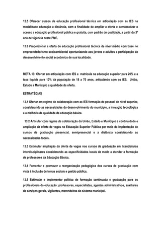 12.5 Oferecer cursos de educação profissional técnica em articulação com as IES na
modalidade educação a distância, com a finalidade de ampliar a oferta e democratizar o
acesso a educação profissional pública e gratuita, com padrão de qualidade, a partir do 5º
ano de vigência deste PME.
12.6 Proporcionar a oferta de educação profissional técnica de nível médio com base no
empreendedorismo socioambiental oportunizando aos jovens e adultos a participação do
desenvolvimento social econômico de sua localidade.
META 13: Ofertar em articulação com IES a matrícula na educação superior para 20% e a
taxa líquida para 10% da população de 18 a 70 anos, articulando com os IES, União,
Estado e Município a qualidade da oferta.
ESTRATÉGIAS
13.1 Ofertar em regime de colaboração com as IES formação de pessoal de nível superior,
considerando as necessidades do desenvolvimento do município, a inovação tecnológica
e a melhoria da qualidade da educação básica.
13.2 Articular com regime de colaboração da União, Estado e Município a continuidade e
ampliação da oferta de vagas na Educação Superior Pública por meio da implantação de
cursos de graduação presencial, semipresencial e a distância considerando as
necessidades locais.
13.3 Estimular ampliação da oferta de vagas nos cursos de graduação em licenciaturas
interdisciplinares considerando as especificidades locais de modo a atender a formação
de professores da Educação Básica.
13.4 Fomentar e promover a reorganização pedagógica dos cursos de graduação com
vista à inclusão de temas sociais e gestão pública.
13.5 Estimular e Implementar política de formação continuada e graduação para os
profissionais da educação: professores, especialistas, agentes administrativos, auxiliares
de serviços gerais, vigilantes, merendeiras do sistema municipal.
 