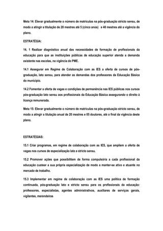 Meta 14: Elevar gradualmente o número de matrículas na pós-graduação stricto sensu, de
modo a atingir a titulação de 28 mestres até 5 (cinco anos) e 40 mestres até a vigência do
plano.
ESTRATÉGIA:
14. 1 Realizar diagnóstico anual das necessidades de formação de profissionais da
educação para que as instituições públicas de educação superior atenda a demanda
existente nas escolas, na vigência do PME.
14.1 Assegurar em Regime de Colaboração com as IES a oferta de cursos de pós-
graduação, lato sensu, para atender as demandas dos professores da Educação Básica
do município.
14.2 Fomentar a oferta de vagas e condições de permanência nas IES públicas nos cursos
pós-graduação lato sensu aos profissionais da Educação Básica assegurando o direito à
licença remunerada.
Meta 15: Elevar gradualmente o número de matrículas na pós-graduação stricto sensu, de
modo a atingir a titulação anual de 20 mestres e 05 doutores, até o final da vigência deste
plano.
ESTRATÉGIAS:
15.1 Criar programas, em regime de colaboração com as IES, que ampliem a oferta de
vagas nos cursos de especialização lato e stricto sensu.
15.2 Promover ações que possibilitem de forma compulsória a cada profissional da
educação custear a sua própria especialização de modo a manter-se ativo e atuante no
mercado de trabalho.
15.3 Implementar em regime de colaboração com as IES uma política de formação
continuada, pós-graduação lato e stricto sensu para os profissionais da educação:
professores, especialistas, agentes administrativos, auxiliares de serviços gerais,
vigilantes, merendeiras
 
