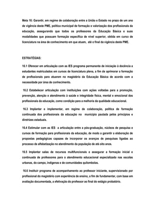Meta 16: Garantir, em regime de colaboração entre a União e Estado no prazo de um ano
de vigência deste PME, política municipal de formação e valorização dos profissionais da
educação, assegurando que todos os professores da Educação Básica e suas
modalidades que possuam formação específica de nível superior, obtida em curso de
licenciatura na área de conhecimento em que atuam, até o final da vigência deste PME.
ESTRATÉGIAS:
16.1 Oferecer em articulação com as IES programa permanente de iniciação à docência a
estudantes matriculados em cursos de licenciatura plena, a fim de aprimorar a formação
de profissionais para atuarem no magistério da Educação Básica de acordo com a
necessidade por área de conhecimento.
16.2 Estabelecer articulação com instituições com ações voltadas para a promoção,
prevenção, atenção e atendimento à saúde e integridade física, mental e emocional dos
profissionais da educação, como condição para a melhoria da qualidade educacional.
16.3 Implantar e implementar, em regime de colaboração, política de formação
continuada dos profissionais da educação no município pautada pelos princípios e
diretrizes estaduais.
16.4 Estimular com as IES a articulação entre a pós-graduação, núcleos de pesquisa e
cursos de formação para profissionais da educação, de modo a garantir a elaboração de
propostas pedagógicas capazes de incorporar os avanços de pesquisas ligadas ao
processo de alfabetização no atendimento da população de até oito anos.
16.5 Implantar salas de recursos multifuncionais e assegurar a formação inicial e
continuada de professores para o atendimento educacional especializado nas escolas
urbanas, do campo, indígenas e de comunidades quilombolas.
16.6 Instituir programa de acompanhamento ao professor iniciante, supervisionado por
profissional do magistério com experiência de ensino, a fim de fundamentar, com base em
avaliação documentada, a efetivação do professor ao final do estágio probatório.
 