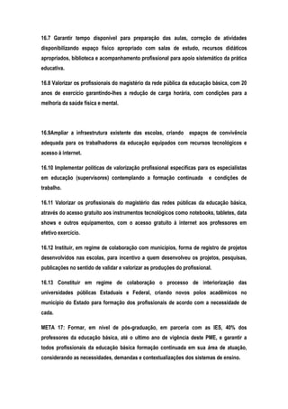 16.7 Garantir tempo disponível para preparação das aulas, correção de atividades
disponibilizando espaço físico apropriado com salas de estudo, recursos didáticos
apropriados, biblioteca e acompanhamento profissional para apoio sistemático da prática
educativa.
16.8 Valorizar os profissionais do magistério da rede pública da educação básica, com 20
anos de exercício garantindo-lhes a redução de carga horária, com condições para a
melhoria da saúde física e mental.
16.9Ampliar a infraestrutura existente das escolas, criando espaços de convivência
adequada para os trabalhadores da educação equipados com recursos tecnológicos e
acesso à internet.
16.10 Implementar políticas de valorização profissional especificas para os especialistas
em educação (supervisores) contemplando a formação continuada e condições de
trabalho.
16.11 Valorizar os profissionais do magistério das redes públicas da educação básica,
através do acesso gratuito aos instrumentos tecnológicos como notebooks, tabletes, data
shows e outros equipamentos, com o acesso gratuito à internet aos professores em
efetivo exercício.
16.12 Instituir, em regime de colaboração com municípios, forma de registro de projetos
desenvolvidos nas escolas, para incentivo a quem desenvolveu os projetos, pesquisas,
publicações no sentido de validar e valorizar as produções do profissional.
16.13 Constituir em regime de colaboração o processo de interiorização das
universidades públicas Estaduais e Federal, criando novos polos acadêmicos no
município do Estado para formação dos profissionais de acordo com a necessidade de
cada.
META 17: Formar, em nível de pós-graduação, em parceria com as IES, 40% dos
professores da educação básica, até o ultimo ano de vigência deste PME, e garantir a
todos profissionais da educação básica formação continuada em sua área de atuação,
considerando as necessidades, demandas e contextualizações dos sistemas de ensino.
 