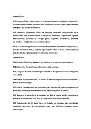 ESTRATÉGIAS:
17.1 Criar uma Política para formação de professores e demais profissionais da educação
básica e suas modalidades definindo, áreas prioritárias, parcerias com IES e processos de
certificação das atividades formativas.
17.2 Implantar e implementar política de formação continuada, pós-graduação lato e
stricto sensu para os profissionais da educação: professores, especialistas, agentes
administrativos, auxiliares de serviços gerais, vigilantes, merendeiras, conforme
escolaridade e funções desempenhadas na escolas.
META 18: Valorizar os profissionais do magistério das redes públicas da educação básica,
a fim de equiparar a 100%, a partir da vigência deste plano, ao maior salário vigente no
país, dos demais profissionais com escolaridade equivalente.
ESTRATÉGIAS:
18.1 Cumprir o Estatuto do Magistério dos professores da rede municipal de ensino.
18.2 Implementar Plano de Cargos e Carreira na rede municipal.
18.3 Assegurar recursos financeiros para valorização dos profissionais da educação da
rede pública.
18.4 Garantir o cumprimento de 1/3 da jornada de trabalho dos profissionais do magistério
da rede pública municipal..
18.5 Instituir comissão municipal permanente para subsidiar os órgãos competentes na
elaboração, implantação e implementação dos respectivos planos de carreira.
18.6 Assegurar a permanência do professor em 20h na mesma escola, respeitando a
legislação no que se refere a um terço da carga horária para outras atividades.
18.7 Regulamentar as 13 (treze) horas de trabalho do professor com distribuição
equalizada das áreas de conhecimento para não interfirano processo ensino
aprendizagem.
 