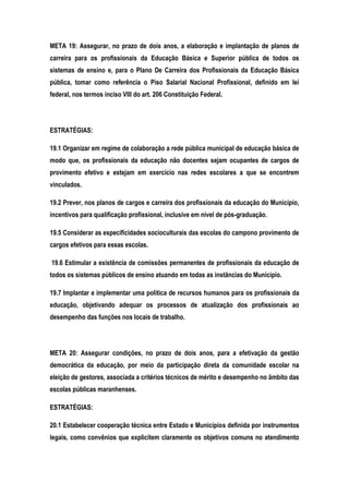 META 19: Assegurar, no prazo de dois anos, a elaboração e implantação de planos de
carreira para os profissionais da Educação Básica e Superior pública de todos os
sistemas de ensino e, para o Plano De Carreira dos Profissionais da Educação Básica
pública, tomar como referência o Piso Salarial Nacional Profissional, definido em lei
federal, nos termos inciso VIII do art. 206 Constituição Federal.
ESTRATÉGIAS:
19.1 Organizar em regime de colaboração a rede pública municipal de educação básica de
modo que, os profissionais da educação não docentes sejam ocupantes de cargos de
provimento efetivo e estejam em exercício nas redes escolares a que se encontrem
vinculados.
19.2 Prever, nos planos de cargos e carreira dos profissionais da educação do Município,
incentivos para qualificação profissional, inclusive em nível de pós-graduação.
19.5 Considerar as especificidades socioculturais das escolas do campono provimento de
cargos efetivos para essas escolas.
19.6 Estimular a existência de comissões permanentes de profissionais da educação de
todos os sistemas públicos de ensino atuando em todas as instâncias do Município.
19.7 Implantar e implementar uma política de recursos humanos para os profissionais da
educação, objetivando adequar os processos de atualização dos profissionais ao
desempenho das funções nos locais de trabalho.
META 20: Assegurar condições, no prazo de dois anos, para a efetivação da gestão
democrática da educação, por meio da participação direta da comunidade escolar na
eleição de gestores, associada a critérios técnicos de mérito e desempenho no âmbito das
escolas públicas maranhenses.
ESTRATÉGIAS:
20.1 Estabelecer cooperação técnica entre Estado e Municípios definida por instrumentos
legais, como convênios que explicitem claramente os objetivos comuns no atendimento
 