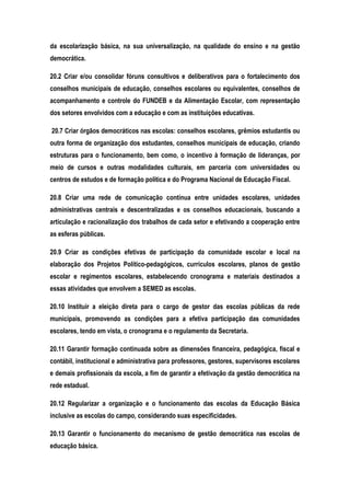 da escolarização básica, na sua universalização, na qualidade do ensino e na gestão
democrática.
20.2 Criar e/ou consolidar fóruns consultivos e deliberativos para o fortalecimento dos
conselhos municipais de educação, conselhos escolares ou equivalentes, conselhos de
acompanhamento e controle do FUNDEB e da Alimentação Escolar, com representação
dos setores envolvidos com a educação e com as instituições educativas.
20.7 Criar órgãos democráticos nas escolas: conselhos escolares, grêmios estudantis ou
outra forma de organização dos estudantes, conselhos municipais de educação, criando
estruturas para o funcionamento, bem como, o incentivo à formação de lideranças, por
meio de cursos e outras modalidades culturais, em parceria com universidades ou
centros de estudos e de formação política e do Programa Nacional de Educação Fiscal.
20.8 Criar uma rede de comunicação contínua entre unidades escolares, unidades
administrativas centrais e descentralizadas e os conselhos educacionais, buscando a
articulação e racionalização dos trabalhos de cada setor e efetivando a cooperação entre
as esferas públicas.
20.9 Criar as condições efetivas de participação da comunidade escolar e local na
elaboração dos Projetos Político-pedagógicos, currículos escolares, planos de gestão
escolar e regimentos escolares, estabelecendo cronograma e materiais destinados a
essas atividades que envolvem a SEMED as escolas.
20.10 Instituir a eleição direta para o cargo de gestor das escolas públicas da rede
municipais, promovendo as condições para a efetiva participação das comunidades
escolares, tendo em vista, o cronograma e o regulamento da Secretaria.
20.11 Garantir formação continuada sobre as dimensões financeira, pedagógica, fiscal e
contábil, institucional e administrativa para professores, gestores, supervisores escolares
e demais profissionais da escola, a fim de garantir a efetivação da gestão democrática na
rede estadual.
20.12 Regularizar a organização e o funcionamento das escolas da Educação Básica
inclusive as escolas do campo, considerando suas especificidades.
20.13 Garantir o funcionamento do mecanismo de gestão democrática nas escolas de
educação básica.
 