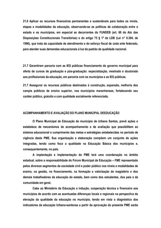 21.6 Aplicar os recursos financeiros permanentes e sustentáveis para todos os níveis,
etapas e modalidades da educação, observando-se as políticas de colaboração entre o
estado e os municípios, em especial as decorrentes do FUNDEB (art. 60 do Ato das
Disposições Constitucionais Transitórias) e do artigo 75 § 1º da LDB (Lei n° 9.394, de
1996), que trata da capacidade de atendimento e do esforço fiscal de cada ente federado,
para atender suas demandas educacionais à luz do padrão de qualidade nacional.
21.7 Garantirem parceria com as IES públicas financiamento do governo municipal para
oferta de cursos de graduação e pós-graduação: especialização, mestrado e doutorado
aos profissionais da educação, em parceria com os municípios e as IES públicas.
21.7 Assegurar os recursos públicos destinados à construção, expansão, melhoria dos
campis públicos de ensino superior, nos municípios maranhenses, fortalecendo seu
caráter público, gratuito e com qualidade socialmente referenciada.
ACOMPANHAMENTO E AVALIAÇÃO DO PLANO MUNICIPAL DEEDUCAÇÃO
O Plano Municipal de Educação do município de Urbano Santos, prevê ações e
estabelece de mecanismos de acompanhamento e de avaliação que possibilitem ao
sistema educacional o cumprimento das metas e estratégias estabelecidas no período de
vigência deste PME. Sua organização e elaboração compõem um conjunto de ações
integradas, tendo como foco a qualidade na Educação Básica dos municípios e,
consequentemente, no país.
A implantação e implementação do PME terá uma coordenação no âmbito
estadual, sobre a responsabilidade do Fórum Municipal de Educação – FME representado
pelos diversos segmentos da sociedade civil e poder público nos níveis e modalidades de
ensino, na gestão, no financiamento, na formação e valorização do magistério e dos
demais trabalhadores da educação do estado, bem como dos estudantes, dos pais e da
comunidade em geral.
Cabe ao Ministério da Educação a indução, cooperação técnica e financeira aos
municípios de acordo com as acentuadas diferenças locais e regionais na perspectiva da
elevação da qualidade da educação no município, tendo em vista o diagnóstico dos
indicadores da educação Urbano-santense a partir da aprovação do presente PME serão
 