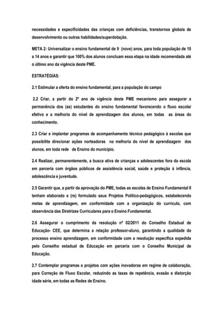 necessidades e especificidades das crianças com deficiências, transtornos globais de
desenvolvimento ou outras habilidades/superdotação.
META 2: Universalizar o ensino fundamental de 9 (nove) anos, para toda população de 10
a 14 anos e garantir que 100% dos alunos concluam essa etapa na idade recomendada até
o último ano da vigência deste PME.
ESTRATÉGIAS:
2.1 Estimular a oferta do ensino fundamental, para a população do campo
2.2 Criar, a partir do 2º ano de vigência deste PME mecanismo para assegurar a
permanência dos (as) estudantes do ensino fundamental favorecendo o fluxo escolar
efetivo e a melhoria do nível de aprendizagem dos alunos, em todas as áreas do
conhecimento.
2.3 Criar e implantar programas de acompanhamento técnico pedagógico à escolas que
possibilite direcionar ações norteadoras na melhoria do nível de aprendizagem dos
alunos, em toda rede de Ensino do município.
2.4 Realizar, permanentemente, a busca ativa de crianças e adolescentes fora da escola
em parceria com órgãos públicos de assistência social, saúde e proteção à infância,
adolescência e juventude.
2.5 Garantir que, a partir da aprovação do PME, todas as escolas de Ensino Fundamental II
tenham elaborado e (re) formulado seus Projetos Político-pedagógicos, estabelecendo
metas de aprendizagem, em conformidade com a organização do currículo, com
observância das Diretrizes Curriculares para o Ensino Fundamental.
2.6 Assegurar o cumprimento da resolução nº 02/2011 do Conselho Estadual de
Educação- CEE, que determina a relação professor-aluno, garantindo a qualidade do
processo ensino aprendizagem, em conformidade com a resolução especifica expedida
pelo Conselho estadual de Educação em parceria com o Conselho Municipal de
Educação.
2.7 Contemplar programas e projetos com ações inovadoras em regime de colaboração,
para Correção de Fluxo Escolar, reduzindo as taxas de repetência, evasão e distorção
idade série, em todas as Redes de Ensino.
 