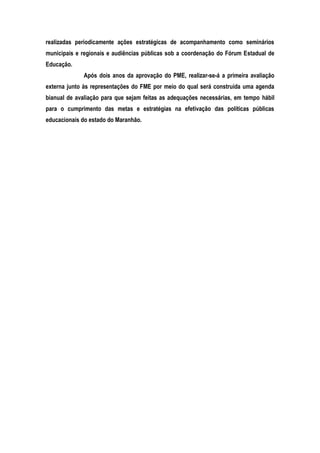 realizadas periodicamente ações estratégicas de acompanhamento como seminários
municipais e regionais e audiências públicas sob a coordenação do Fórum Estadual de
Educação.
Após dois anos da aprovação do PME, realizar-se-á a primeira avaliação
externa junto às representações do FME por meio do qual será construída uma agenda
bianual de avaliação para que sejam feitas as adequações necessárias, em tempo hábil
para o cumprimento das metas e estratégias na efetivação das políticas públicas
educacionais do estado do Maranhão.
 
