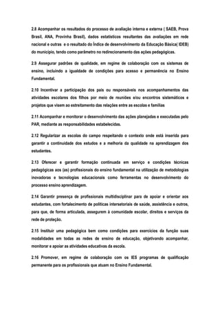 2.8 Acompanhar os resultados do processo de avaliação interna e externa ( SAEB, Prova
Brasil, ANA, Provinha Brasil), dados estatísticos resultantes das avaliações em rede
nacional e outras e o resultado do Índice de desenvolvimento da Educação Básica( IDEB)
do município, tendo como parâmetro no redirecionamento das ações pedagógicas.
2.9 Assegurar padrões de qualidade, em regime de colaboração com os sistemas de
ensino, incluindo a igualdade de condições para acesso e permanência no Ensino
Fundamental.
2.10 Incentivar a participação dos pais ou responsáveis nos acompanhamentos das
atividades escolares dos filhos por meio de reuniões e/ou encontros sistemáticos e
projetos que visem ao estreitamento das relações entre as escolas e famílias
2.11 Acompanhar e monitorar o desenvolvimento das ações planejadas e executadas pelo
PAR, mediante as responsabilidades estabelecidas.
2.12 Regularizar as escolas do campo respeitando o contexto onde está inserida para
garantir a continuidade dos estudos e a melhoria da qualidade na aprendizagem dos
estudantes.
2.13 Oferecer e garantir formação continuada em serviço e condições técnicas
pedagógicas aos (as) profissionais do ensino fundamental na utilização de metodologias
inovadoras e tecnologias educacionais como ferramentas no desenvolvimento do
processo ensino aprendizagem.
2.14 Garantir presença de profissionais multidisciplinar para de apoiar e orientar aos
estudantes, com fortalecimento de políticas intersetoriais de saúde, assistência e outros,
para que, de forma articulada, assegurem à comunidade escolar, direitos e serviços da
rede de proteção.
2.15 Instituir uma pedagógica bem como condições para exercícios da função suas
modalidades em todas as redes de ensino de educação, objetivando acompanhar,
monitorar e apoiar as atividades educativas da escola.
2.16 Promover, em regime de colaboração com os IES programas de qualificação
permanente para os profissionais que atuam no Ensino Fundamental.
 