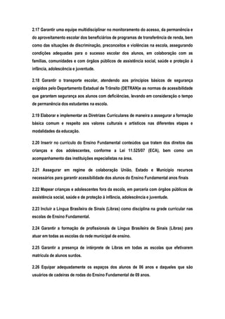 2.17 Garantir uma equipe multidisciplinar no monitoramento do acesso, da permanência e
do aproveitamento escolar dos beneficiários de programas de transferência de renda, bem
como das situações de discriminação, preconceitos e violências na escola, assegurando
condições adequadas para o sucesso escolar dos alunos, em colaboração com as
famílias, comunidades e com órgãos públicos de assistência social, saúde e proteção à
infância, adolescência e juventude.
2.18 Garantir o transporte escolar, atendendo aos princípios básicos de segurança
exigidos pelo Departamento Estadual de Trânsito (DETRAN)e as normas de acessibilidade
que garantem segurança aos alunos com deficiências, levando em consideração o tempo
de permanência dos estudantes na escola.
2.19 Elaborar e implementar as Diretrizes Curriculares de maneira a assegurar a formação
básica comum e respeito aos valores culturais e artísticos nas diferentes etapas e
modalidades da educação.
2.20 Inserir no currículo do Ensino Fundamental conteúdos que tratem dos direitos das
crianças e dos adolescentes, conforme a Lei 11.525/07 (ECA), bem como um
acompanhamento das instituições especialistas na área.
2.21 Assegurar em regime de colaboração União, Estado e Município recursos
necessários para garantir acessibilidade dos alunos do Ensino Fundamental anos finais
2.22 Mapear crianças e adolescentes fora da escola, em parceria com órgãos públicos de
assistência social, saúde e de proteção à infância, adolescência e juventude.
2.23 Incluir a Língua Brasileira de Sinais (Libras) como disciplina na grade curricular nas
escolas de Ensino Fundamental.
2.24 Garantir a formação de profissionais de Língua Brasileira de Sinais (Libras) para
atuar em todas as escolas da rede municipal de ensino.
2.25 Garantir a presença de intérprete de Libras em todas as escolas que efetivarem
matrícula de alunos surdos.
2.26 Equipar adequadamente os espaços dos alunos de 06 anos e daqueles que são
usuários de cadeiras de rodas do Ensino Fundamental de 09 anos.
 