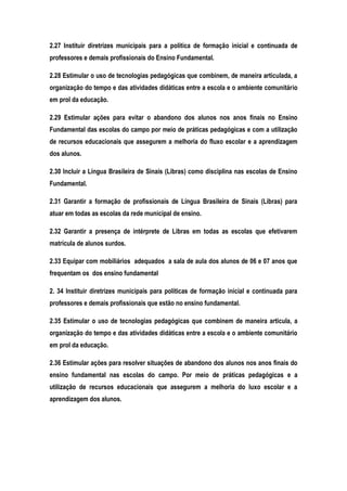 2.27 Instituir diretrizes municipais para a política de formação inicial e continuada de
professores e demais profissionais do Ensino Fundamental.
2.28 Estimular o uso de tecnologias pedagógicas que combinem, de maneira articulada, a
organização do tempo e das atividades didáticas entre a escola e o ambiente comunitário
em prol da educação.
2.29 Estimular ações para evitar o abandono dos alunos nos anos finais no Ensino
Fundamental das escolas do campo por meio de práticas pedagógicas e com a utilização
de recursos educacionais que assegurem a melhoria do fluxo escolar e a aprendizagem
dos alunos.
2.30 Incluir a Língua Brasileira de Sinais (Libras) como disciplina nas escolas de Ensino
Fundamental.
2.31 Garantir a formação de profissionais de Língua Brasileira de Sinais (Libras) para
atuar em todas as escolas da rede municipal de ensino.
2.32 Garantir a presença de intérprete de Libras em todas as escolas que efetivarem
matrícula de alunos surdos.
2.33 Equipar com mobiliários adequados a sala de aula dos alunos de 06 e 07 anos que
frequentam os dos ensino fundamental
2. 34 Instituir diretrizes municipais para políticas de formação inicial e continuada para
professores e demais profissionais que estão no ensino fundamental.
2.35 Estimular o uso de tecnologias pedagógicas que combinem de maneira articula, a
organização do tempo e das atividades didáticas entre a escola e o ambiente comunitário
em prol da educação.
2.36 Estimular ações para resolver situações de abandono dos alunos nos anos finais do
ensino fundamental nas escolas do campo. Por meio de práticas pedagógicas e a
utilização de recursos educacionais que assegurem a melhoria do luxo escolar e a
aprendizagem dos alunos.
 