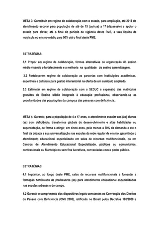 META 3: Contribuir em regime de colaboração com o estado, para ampliação, até 2016 do
atendimento escolar para população de até de 15 (quinze) a 17 (dezessete) e apoiar o
estado para elevar, até o final do período de vigência deste PME, a taxa líquida de
matrícula no ensino médio para 90% até o final deste PME.
ESTRATÉGIAS:
3.1 Propor em regime de colaboração, formas alternativas de organização do ensino
médio visando o fortalecimento e a melhoria na qualidade do ensino aprendizagem.
3.2 Fortalecerem regime de colaboração as parcerias com instituições acadêmicas,
esportivas e culturais para gestão intersetorial na oferta de um currículo ampliado.
3.3 Estimular em regime de colaboração com a SEDUC a expansão das matrículas
gratuitas de Ensino Médio integrado à educação profissional, observando-se as
peculiaridades das populações do campo,e das pessoas com deficiência..
META 4: Garantir, para a população de 4 a 17 anos, o atendimento escolar aos (às) alunos
(as) com deficiência, transtornos globais do desenvolvimento e altas habilidades ou
superdotação, de forma a atingir, em cinco anos, pelo menos a 50% da demanda e ate o
final da década a sua universalização nas escolas da rede regular de ensino, garantindo o
atendimento educacional especializado em salas de recursos multifuncionais, ou em
Centros de Atendimento Educacional Especializado, públicos ou comunitários,
confessionais ou filantrópicos sem fins lucrativos, conveniadas com o poder público.
ESTRATÉGIAS:
4.1 Implantar, ao longo deste PME, salas de recursos multifuncionais e fomentar a
formação continuada de professores (as) para atendimento educacional especializados
nas escolas urbanas e do campo.
4.2 Garantir o cumprimento dos dispositivos legais constantes na Convenção dos Direitos
da Pessoa com Deficiência (ONU 2006), ratificada no Brasil pelos Decretos 186/2008 e
 