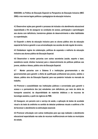 6949/2009, na Política de Educação Especial na Perspectiva da Educação Inclusiva (MEC
2008) e nos marcos legais políticos e pedagógicos da educação inclusiva.
4.3 Desenvolver ações para garantir o processo de inclusão e do atendimento educacional
especializado a fim de assegurar as condições de acesso, participação e aprendizagem
aos alunos com deficiência, transtornos globais do desenvolvimento e altas habilidades
ou superdotação.
4.4 Expandir a oferta da educação inclusiva para os alunos público alvo da educação
especial de forma a garantir a sua universalização nas escolas da rede regular de ensino.
4.5 Estabelecer regime de colaboração, políticas de expansão e melhoria da educação
inclusiva aos alunos público da Educação Especial.
4.6 Desenvolver e manter parcerias com outras secretarias (saúde, esporte e lazer,
assistência social, direitos humanos) para o desenvolvimento de políticas públicas aos
jovens, adultos e idosos, público alvo da Educação Especial.
4.7 Manter parcerias com o Sistema S e instituições governamentais e não
governamentais para garantir a oferta de qualificação profissional aos jovens, adultos e
idosos, público alvo da Educação Especial, para sua posterior inclusão no mercado de
trabalho.
4.8 Promover a acessibilidade nas instituições públicas e conveniadas para garantir o
acesso e a permanência dos (as) estudantes com deficiência, por meio da oferta de
transporte acessível, da disponibilidade de materiais didáticos e de recursos de
tecnologia assistiva, a partir da vigência do PME.
4.9 Assegurar, em parceria com o serviço de saúde, a aplicação de testes de acuidade
visual e do teste da orelhinha no sentido de detectar problemas visuais e auditivos a fim
de favorecer o atendimento na estimulação essencial.
4.9 Promover articulação com outras instituições para que seja realizado o atendimento
educacional especializado nas salas de recursos multifuncionais em todos os municípios
do estado.
 