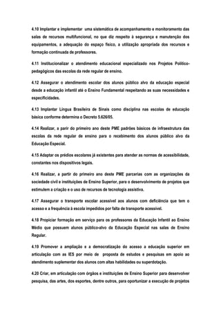 4.10 Implantar e implementar uma sistemática de acompanhamento e monitoramento das
salas de recursos multifuncional, no que diz respeito à segurança e manutenção dos
equipamentos, a adequação do espaço físico, a utilização apropriada dos recursos e
formação continuada de professores.
4.11 Institucionalizar o atendimento educacional especializado nos Projetos Político-
pedagógicos das escolas da rede regular de ensino.
4.12 Assegurar o atendimento escolar dos alunos público alvo da educação especial
desde a educação infantil até o Ensino Fundamental respeitando as suas necessidades e
especificidades.
4.13 Implantar Língua Brasileira de Sinais como disciplina nas escolas de educação
básica conforme determina o Decreto 5.626/05.
4.14 Realizar, a parir do primeiro ano deste PME padrões básicos de infraestrutura das
escolas da rede regular de ensino para o recebimento dos alunos público alvo da
Educação Especial.
4.15 Adaptar os prédios escolares já existentes para atender as normas de acessibilidade,
constantes nos dispositivos legais.
4.16 Realizar, a partir do primeiro ano deste PME parcerias com as organizações da
sociedade civil e instituições de Ensino Superior, para o desenvolvimento de projetos que
estimulem a criação e o uso de recursos de tecnologia assistiva.
4.17 Assegurar o transporte escolar acessível aos alunos com deficiência que tem o
acesso e a frequência à escola impedidos por falta de transporte acessível.
4.18 Propiciar formação em serviço para os professores da Educação Infantil ao Ensino
Médio que possuem alunos público-alvo da Educação Especial nas salas de Ensino
Regular.
4.19 Promover a ampliação e a democratização do acesso a educação superior em
articulação com as IES por meio de proposta de estudos e pesquisas em apoio ao
atendimento suplementar dos alunos com altas habilidades ou superdotação.
4.20 Criar, em articulação com órgãos e instituições de Ensino Superior para desenvolver
pesquisa, das artes, dos esportes, dentre outros, para oportunizar a execução de projetos
 