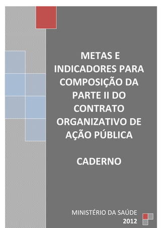 METAS E
INDICADORES PARA
COMPOSIÇÃO DA
PARTE II DO
CONTRATO
ORGANIZATIVO DE
AÇÃO PÚBLICA
CADERNO
MINISTÉRIO DA SAÚDE
2012
 