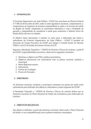12
1. INTRODUÇÃO
O Contrato Organizativo de Ação Pública - COAP tem suas bases no Decreto Federal
nº 7.508, de 28 de junho de 2011, onde os entes signatários assumem, conjuntamente, o
compromisso de organizar de maneira compartilhada as ações e os serviços de saúde
na Região de Saúde, respeitadas as autonomias federativas e com a finalidade de
garantir a integralidade da assistência à saúde para conformar o Sistema Único de
Saúde (SUS) com foco no cidadão.
O objetivo deste documento é orientar os entes para a elaboração das metas e
indicadores do Contrato Organizativo da Ação Pública – COAP. É produto da
discussão do Grupo Executivo do COAP que integra o Comitê Gestor do Decreto
7508/11 e do GT de Gestão da Câmara Técnica da CIT.
Segundo a Resolução Tripartite n ° 03/2012 de Normas e Fluxos do contrato, a parte II
do COAP, responsabilidades executivas, observará os seguintes conteúdos:
1. Diretrizes e objetivos do PNS e políticas prioritárias;
2. Objetivos plurianuais em consonância com os planos nacional, estadual e
municipal;
3. Metas Regionais anuais;
4. Indicadores;
5. Formas de Avaliação;
6. Prazos de Execução.
2. DIRETRIZES
As diretrizes nacionais, estaduais e municipais constantes nos planos de saúde serão
orientadoras para definição dos objetivos, indicadores e metas regionais do COAP.
A Resolução Tripartite n ° 03/2012 de Normas e Fluxos do contrato define que as
diretrizes nacionais do Plano Nacional de Saúde são norteadoras para elaboração do
contrato.
3. OBJETIVOS REGIONAIS
São objetivos definidos a partir das diretrizes nacionais observando o Plano Nacional
de Saúde e a sua compatibilização com os planos estaduais e municipais.
 
