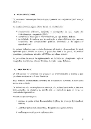 13
4. METAS REGIONAIS
O contrato terá metas regionais anuais que expressam um compromisso para alcançar
objetivos.
Ao estabelecer metas, alguns fatores devem ser considerados:
 desempenhos anteriores, incluindo o desempenho de cada região dos
indicadores que compõem o IDSUS;
 compreensão do estágio de referência inicial, ou seja, da linha de base;
 factibilidade, levando‐se em consideração a disponibilidade dos recursos
necessários, das condicionantes políticas, econômicas e da capacidade
organizacional.
As metas e indicadores do contrato têm como referência o plano nacional de saúde
aprovado pelo Conselho de Saúde, o pacto pela vida e de gestão, as políticas
prioritárias pactuadas na tripartite, o IDSUS e a agenda do milênio.
As pactuações das metas da região deverão ser definidas no planejamento regional
integrado e na análise da situação de saúde da região - Mapa da Saúde.
5. INDICADORES
Os indicadores são essenciais nos processos de monitoramento e avaliação, pois
permitem acompanhar o alcance das metas.
Toda meta está diretamente relacionada a um indicador que expressa a maneira como
a meta será avaliada.
Os indicadores não são simplesmente números, são atribuições de valor a objetivos,
acontecimentos ou situações, de acordo com os marcadores para se chegar ao
resultado final pretendido.
Os indicadores servem para:
 embasar a análise crítica dos resultados obtidos e do processo de tomada de
decisão;
 contribuir para a melhoria contínua dos processos organizacionais;
 analisar comparativamente o desempenho.
 