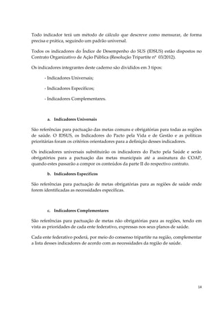 14
Todo indicador terá um método de cálculo que descreve como mensurar, de forma
precisa e prática, seguindo um padrão universal.
Todos os indicadores do Índice de Desempenho do SUS (IDSUS) estão dispostos no
Contrato Organizativo de Ação Pública (Resolução Tripartite nº 03/2012).
Os indicadores integrantes deste caderno são divididos em 3 tipos:
- Indicadores Universais;
- Indicadores Específicos;
- Indicadores Complementares.
a. Indicadores Universais
São referências para pactuação das metas comuns e obrigatórias para todas as regiões
de saúde. O IDSUS, os Indicadores do Pacto pela Vida e de Gestão e as políticas
prioritárias foram os critérios orientadores para a definição desses indicadores.
Os indicadores universais substituirão os indicadores do Pacto pela Saúde e serão
obrigatórios para a pactuação das metas municipais até a assinatura do COAP,
quando estes passarão a compor os conteúdos da parte II do respectivo contrato.
b. Indicadores Específicos
São referências para pactuação de metas obrigatórias para as regiões de saúde onde
forem identificadas as necessidades específicas.
c. Indicadores Complementares
São referências para pactuação de metas não obrigatórias para as regiões, tendo em
vista as prioridades de cada ente federativo, expressas nos seus planos de saúde.
Cada ente federativo poderá, por meio do consenso tripartite na região, complementar
a lista desses indicadores de acordo com as necessidades da região de saúde.
 