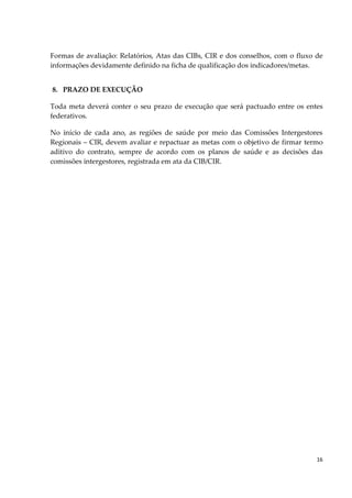 16
Formas de avaliação: Relatórios, Atas das CIBs, CIR e dos conselhos, com o fluxo de
informações devidamente definido na ficha de qualificação dos indicadores/metas.
8. PRAZO DE EXECUÇÃO
Toda meta deverá conter o seu prazo de execução que será pactuado entre os entes
federativos.
No início de cada ano, as regiões de saúde por meio das Comissões Intergestores
Regionais – CIR, devem avaliar e repactuar as metas com o objetivo de firmar termo
aditivo do contrato, sempre de acordo com os planos de saúde e as decisões das
comissões intergestores, registrada em ata da CIB/CIR.
 
