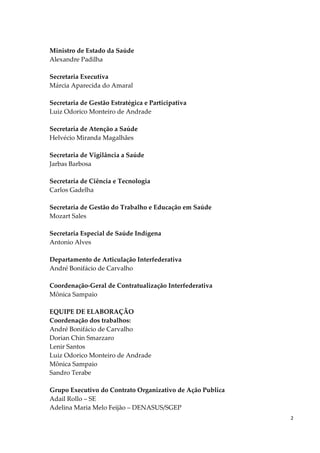2
Ministro de Estado da Saúde
Alexandre Padilha
Secretaria Executiva
Márcia Aparecida do Amaral
Secretaria de Gestão Estratégica e Participativa
Luiz Odorico Monteiro de Andrade
Secretaria de Atenção a Saúde
Helvécio Miranda Magalhães
Secretaria de Vigilância a Saúde
Jarbas Barbosa
Secretaria de Ciência e Tecnologia
Carlos Gadelha
Secretaria de Gestão do Trabalho e Educação em Saúde
Mozart Sales
Secretaria Especial de Saúde Indígena
Antonio Alves
Departamento de Articulação Interfederativa
André Bonifácio de Carvalho
Coordenação-Geral de Contratualização Interfederativa
Mônica Sampaio
EQUIPE DE ELABORAÇÃO
Coordenação dos trabalhos:
André Bonifácio de Carvalho
Dorian Chin Smarzaro
Lenir Santos
Luiz Odorico Monteiro de Andrade
Mônica Sampaio
Sandro Terabe
Grupo Executivo do Contrato Organizativo de Ação Publica
Adail Rollo – SE
Adelina Maria Melo Feijão – DENASUS/SGEP
 