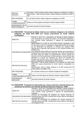 50
MÉTODO DE
CÁLCULO
Numerador: Total de óbitos infantis e fetais indígenas investigados por DSEI.
Denominador: Total de óbitos infantis e fetais indígenas ocorridos no DSEI X
100.
META REGIONAL X% de óbitos infantis e fetais indígenas investigados por DSEI.
FORMA DE
ACOMPANHAMENTO
Sistema de Informações de Atenção à Saúde Indígena (SIASI
RESPONSÁVEL PELO
MONITORAMENTO
Secretaria Especial de Saúde Indígena
6.3. INDICADOR: Percentual de óbitos maternos em mulheres indígenas e de mulheres
indígenas em idade fértil (MIF) por causas presumíveis de morte materna
investigados.
OBJETIVO
Articular o SUS com o Subsistema de Atenção à Saúde Indígena,
com observância as práticas de saúde e as medicinas tradicionais,
com controle social, garantindo o respeito às especificidades
culturais.
DESCRIÇÃO DO INDICADOR
Morte Materna é a morte de uma mulher durante a gestação ou até
42 dias após o término da gestação, independentemente da duração
ou da localização da gravidez. É causada por qualquer fator
relacionado ou agravado pela gravidez ou por medidas tomadas em
relação a ela.
É considerada Morte Materna Presumível aquela cuja causa básica,
relacionada ao estado gravídico-puerperal, não consta na Declaração
de Óbito (DO) por falhas no preenchimento. Ocorre quando se
declara como fato ocasionador do óbito apenas a causa terminal das
afecções ou a lesão que sobreveio por último na sucessão de
eventos que culminou com a morte. Desta forma, se oculta a causa
básica e impede-se a identificação do óbito materno
MÉTODO DE CÁLCULO
Numerador: Total de óbitos maternos e de mulheres em idade fértil
(MIF) por causas presumíveis de morte materna investigados na
região
Denominador: total de óbitos maternos e de MIF presumíveis de
morte materna na região x 100.
META REGIONAL X% de óbitos maternos em mulheres indígenas investigados.
FORMA DE
ACOMPANHAMENTO/FONTE
Sistema de Informações de Atenção à Saúde Indígena (SIASI)
RESPONSÁVEL PELO
INDICADOR
Secretaria Especial de Saúde Indígena
6.4. INDICADOR: Proporção de internações por causas sensíveis à atenção básica nos
residentes do território dos Distritos Sanitários Especiais Indígenas - DSEI.
OBJETIVO
Articular o SUS com o Subsistema de Atenção à Saúde Indígena,
com observância as práticas de saúde e as medicinas tradicionais,
com controle social, garantindo o respeito às especificidades
culturais.
DESCRIÇÃO DO INDICADOR
Número de internações de indígenas por causas sensíveis à
atenção básica nos DSEI, dividido pelo número total de internações
de indígenas X100.
MÉTODO DE CÁLCULO
Número de internações de indígenas por causas sensíveis à
atenção básica nos DSEI, dividido pelo número total de internações
de indígenas X100.
 