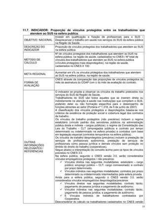77
11.7. INDICADOR: Proporção de vínculos protegidos entre os trabalhadores que
atendem ao SUS na esfera publica.
OBJETIVO NACIONAL
Investir em qualificação e fixação de profissionais para o SUS -
Desprecarizar o trabalho em saúde nos serviços do SUS da esfera pública
na Região de Saúde.
DESCRIÇÃO DO
INDICADOR
Proporção de vínculos protegidos dos trabalhadores que atendem ao SUS
na esfera pública.
MÉTODO DE
CÁLCULO
Nº de vínculos protegidos dos trabalhadores que atendem ao SUS na
esfera pública, na região de saúde, cadastrados no CNES / Nº total de
vínculos dos trabalhadores que atendem ao SUS na esfera pública
(vínculos protegidos mais desprotegidos), na região de saúde,
cadastrados no CNES X 100
META REGIONAL
Aumentar em x% os vínculos protegidos dos trabalhadores que atendem
ao SUS na esfera pública, na região de saúde.
FORMA DE
AVALIAÇÃO
CNES através da comparação das proporções de vínculos protegidos do
mês da assinatura do COAP com o do mês de avaliação do contrato.
OUTRAS
INFORMAÇÕES
RELEVANTES /
REFERÊNCIAS
O indicador se propõe a observar os vínculos de trabalho praticados nos
serviços do SUS da Região de Saúde.
Trabalhadores do SUS são todos aqueles que se inserem direta ou
indiretamente na atenção à saúde nas instituições que compõem o SUS,
podendo deter ou não formação específica para o desempenho de
funções atinentes ao setor (Portaria nº 1.318, de 5 de junho de 2007).
A classificação dos vínculos protegidos e desprotegidos baseia-se nos
critérios de existência de proteção social e cobertura legal dos contratos
de trabalho.
Os vínculos de trabalho protegidos (não precários) incluem o regime
estatutário (vínculo padrão dos servidores públicos na administração
pública direta e indireta - cargos públicos); o regime da Consolidação das
Leis do Trabalho - CLT (empregados públicos e contrato por tempo
determinado ou indeterminado na esfera privada) e contratos com base
em legislação especial (contratos temporários na esfera pública).
Os vínculos de trabalho desprotegidos (precários) incluem a prestação de
serviços de profissionais autônomos, prestação de serviços de
profissionais como pessoa jurídica e demais vínculos sem proteção no
âmbito do direito do trabalho (cooperativas).
Segue abaixo a interpretação do conceito acima para os tipos de vínculos
previstos no CNES 3.0.
Na esfera pública, segundo o CNES versão 3.0, serão considerados
vínculos empregatícios protegidos / não precários:
 Vínculos diretos nas seguintes modalidades: estatutário - cargo
público; emprego público – CLT; cargo comissionado; e contrato
por prazo determinado;
 Vínculos indiretos nas seguintes modalidades: contratos por prazo
determinado ou indeterminado intermediados pela esfera privada.
Ainda para a esfera pública, segundo o CNES versão 3.0, serão
considerados vínculos empregatícios desprotegidos/precários:
 Vínculos diretos nas seguintes modalidades: contrato tácito;
pagamento de pessoa jurídica e pagamento de autônomo;
 Vínculos indiretos nas seguintes modalidades: contrato tácito,
pagamento de pessoa jurídica, e pagamento de autônomo;
 E Vínculos indiretos de trabalhadores contratados por
Cooperativa.
Desconsiderar do cálculo os trabalhadores cadastrados no CNES versão
 
