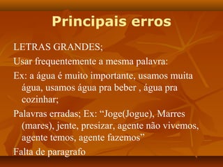 Principais erros
LETRAS GRANDES;
Usar frequentemente a mesma palavra:
Ex: a água é muito importante, usamos muita
  água, usamos água pra beber , água pra
  cozinhar;
Palavras erradas; Ex: “Joge(Jogue), Marres
  (mares), jente, presizar, agente não vivemos,
  agente temos, agente fazemos”
Falta de paragrafo
 