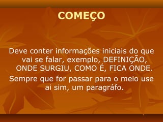 COMEÇO


Deve conter informações iniciais do que
   vai se falar, exemplo, DEFINIÇÃO,
 ONDE SURGIU, COMO É, FICA ONDE.
Sempre que for passar para o meio use
          ai sim, um paragráfo.
 