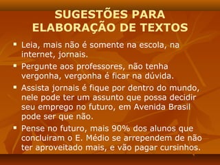SUGESTÕES PARA
      ELABORAÇÃO DE TEXTOS
   Leia, mais não é somente na escola, na
    internet, jornais.
   Pergunte aos professores, não tenha
    vergonha, vergonha é ficar na dúvida.
   Assista jornais é fique por dentro do mundo,
    nele pode ter um assunto que possa decidir
    seu emprego no futuro, em Avenida Brasil
    pode ser que não.
   Pense no futuro, mais 90% dos alunos que
    concluiram o E. Médio se arrependem de não
    ter aproveitado mais, e vão pagar cursinhos.
 