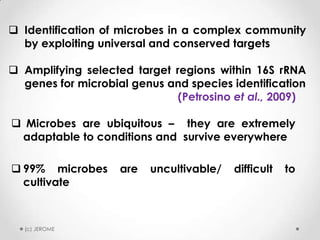  Identification of microbes in a complex community
by exploiting universal and conserved targets
 Amplifying selected target regions within 16S rRNA
genes for microbial genus and species identification
(Petrosino et al., 2009)
 Microbes are ubiquitous – they are extremely
adaptable to conditions and survive everywhere
 99% microbes
cultivate

(c) JEROME

are

uncultivable/

difficult

to

 