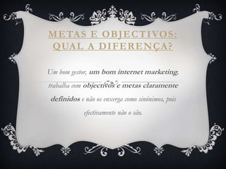 METAS E OBJECTIVOS:
QUAL A DIFERENÇA?
Um bom gestor, um bom internet marketing,
trabalha com objectivos e metas claramente
definidos e não os enxerga como sinónimos, pois
efectivamente não o são.
 