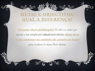 METAS E OBJECTIVOS:
QUAL A DIFERENÇA?
Gostaste desta publicação? Se sim e se achas que
mereço a tua atenção por dois minutos diários, deixa ficar
o teu endereço na caixinha de correio em baixo
para receberes os meus Posts diários.
 