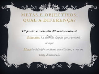 METAS E OBJECTIVOS:
QUAL A DIFERENÇA?
Objectivo e meta são diferentes entre si.
Objectivo é a descrição daquilo que se pretende
alcançar.
Meta é a definição em termos quantitativos, e com um
prazo determinado.
 