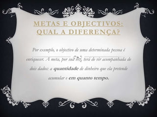 METAS E OBJECTIVOS:
QUAL A DIFERENÇA?
Por exemplo, o objectivo de uma determinada pessoa é
enriquecer. A meta, por sua vez, terá de vir acompanhada de
dois dados: a quantidade de dinheiro que ela pretende
acumular e em quanto tempo.
 