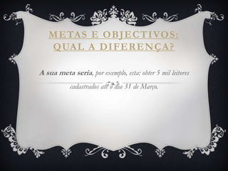 METAS E OBJECTIVOS:
QUAL A DIFERENÇA?
A sua meta seria, por exemplo, esta: obter 5 mil leitores
cadastrados até o dia 31 de Março.
 
