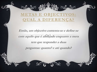 METAS E OBJECTIVOS:
QUAL A DIFERENÇA?
Então, um objectivo contenta-se e define-se
com aquilo que é almejado enquanto a meta
tem que responder a duas
perguntas: quanto? e até quando?
 